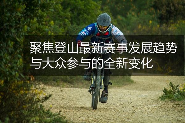 聚焦登山最新赛事发展趋势与大众参与的全新变化