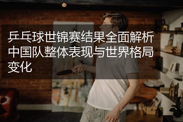 乒乓球世锦赛结果全面解析中国队整体表现与世界格局变化