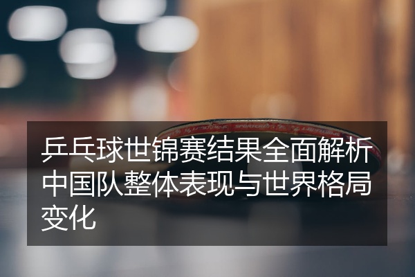 乒乓球世锦赛结果全面解析中国队整体表现与世界格局变化