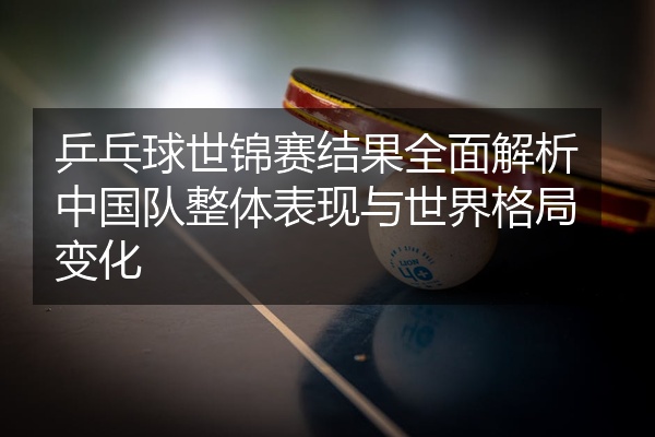 乒乓球世锦赛结果全面解析中国队整体表现与世界格局变化