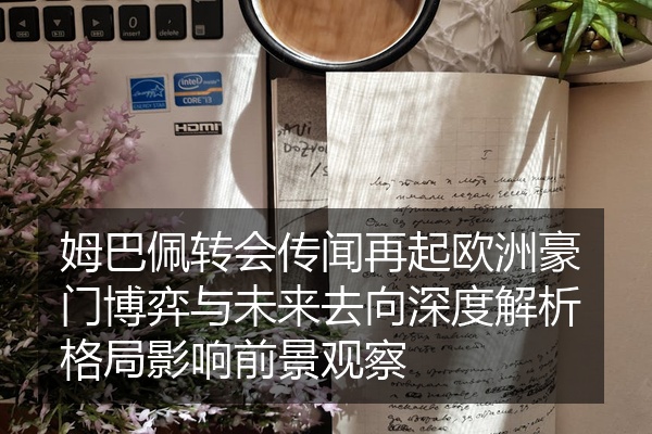 姆巴佩转会传闻再起欧洲豪门博弈与未来去向深度解析格局影响前景观察