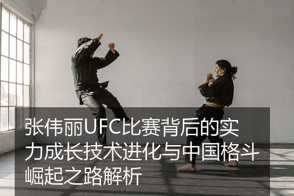 张伟丽UFC比赛背后的实力成长技术进化与中国格斗崛起之路解析