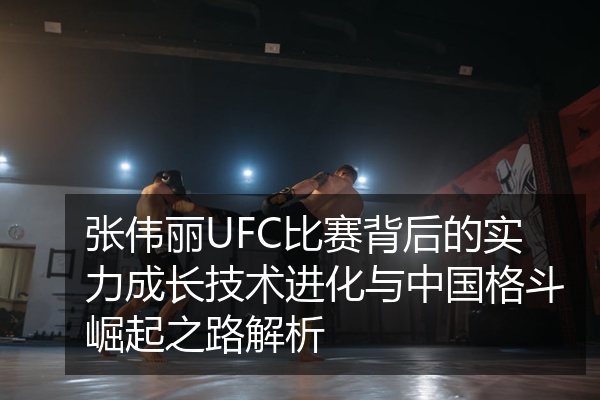 张伟丽UFC比赛背后的实力成长技术进化与中国格斗崛起之路解析