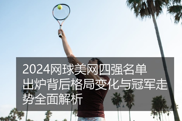 2024网球美网四强名单出炉背后格局变化与冠军走势全面解析