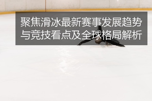 聚焦滑冰最新赛事发展趋势与竞技看点及全球格局解析