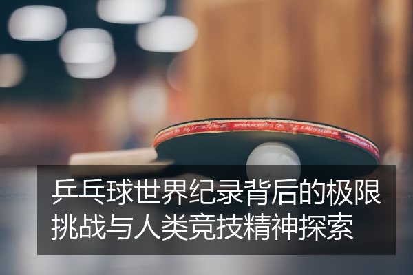 乒乓球世界纪录背后的极限挑战与人类竞技精神探索