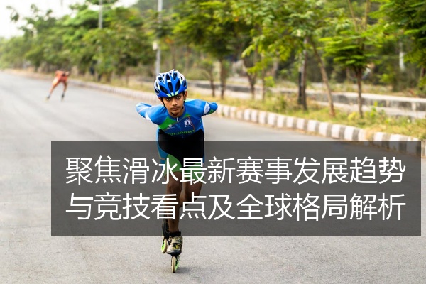 聚焦滑冰最新赛事发展趋势与竞技看点及全球格局解析