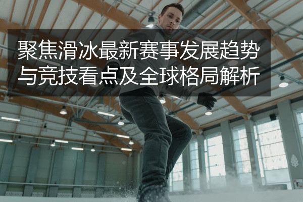 聚焦滑冰最新赛事发展趋势与竞技看点及全球格局解析