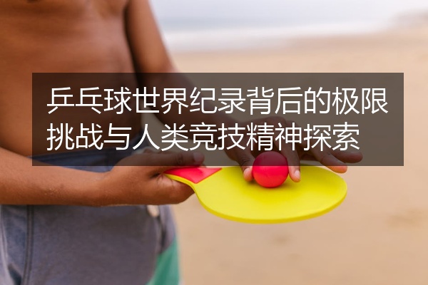 乒乓球世界纪录背后的极限挑战与人类竞技精神探索