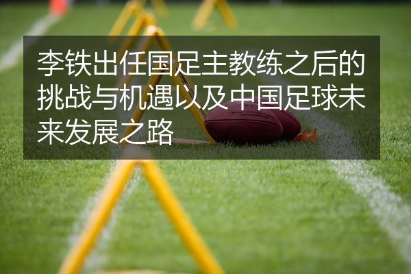 李铁出任国足主教练之后的挑战与机遇以及中国足球未来发展之路