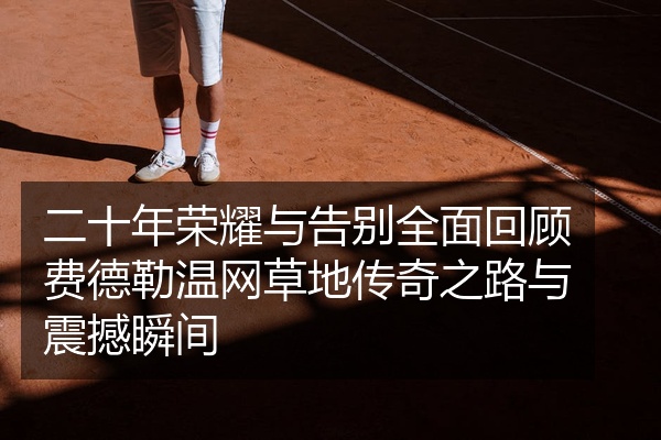 二十年荣耀与告别全面回顾费德勒温网草地传奇之路与震撼瞬间