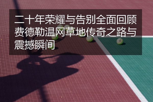 二十年荣耀与告别全面回顾费德勒温网草地传奇之路与震撼瞬间
